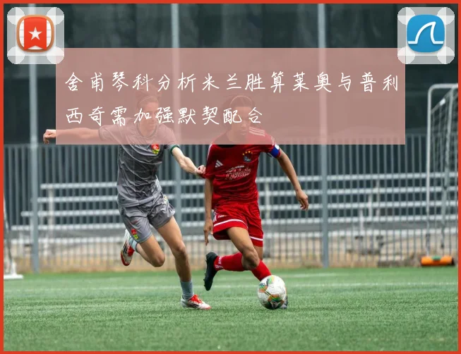 舍甫琴科分析米兰胜算莱奥与普利西奇需加强默契配合