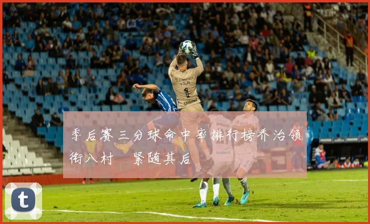 季后赛三分球命中率排行榜乔治领衔八村塁紧随其后