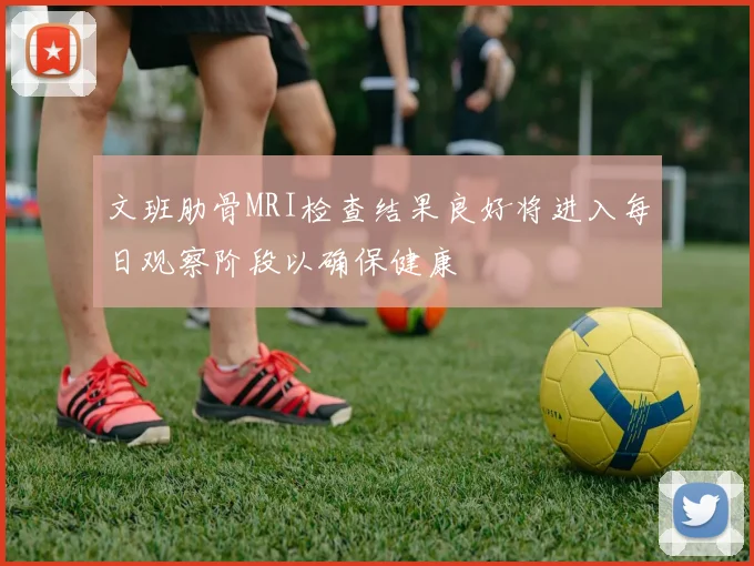 文班肋骨MRI检查结果良好将进入每日观察阶段以确保健康